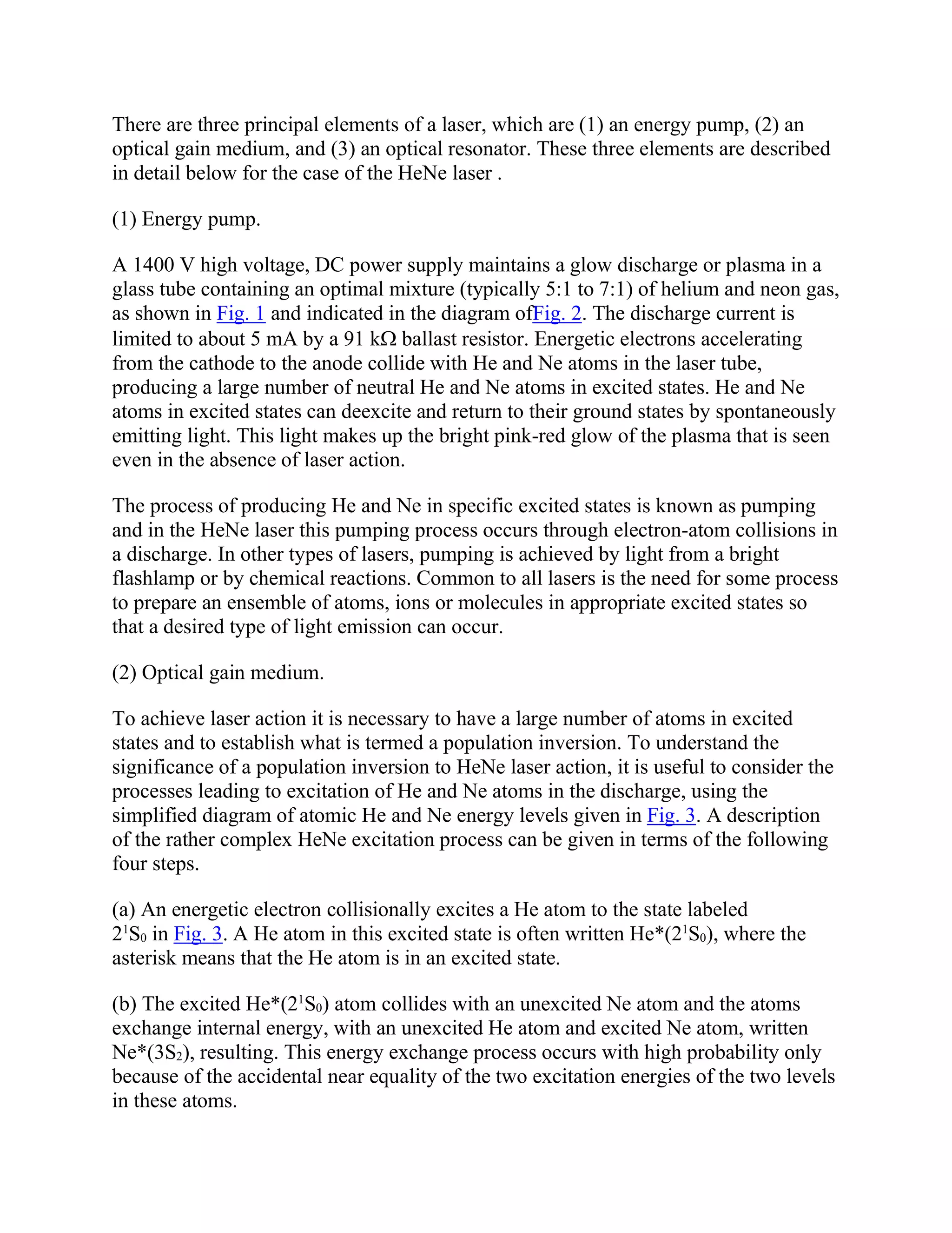 There are three principal elements of a laser, which are (1) an energy pump, (2) an
optical gain medium, and (3) an optical resonator. These three elements are described
in detail below for the case of the HeNe laser .
(1) Energy pump.
A 1400 V high voltage, DC power supply maintains a glow discharge or plasma in a
glass tube containing an optimal mixture (typically 5:1 to 7:1) of helium and neon gas,
as shown in Fig. 1 and indicated in the diagram ofFig. 2. The discharge current is
limited to about 5 mA by a 91 k ballast resistor. Energetic electrons accelerating
from the cathode to the anode collide with He and Ne atoms in the laser tube,
producing a large number of neutral He and Ne atoms in excited states. He and Ne
atoms in excited states can deexcite and return to their ground states by spontaneously
emitting light. This light makes up the bright pink-red glow of the plasma that is seen
even in the absence of laser action.
The process of producing He and Ne in specific excited states is known as pumping
and in the HeNe laser this pumping process occurs through electron-atom collisions in
a discharge. In other types of lasers, pumping is achieved by light from a bright
flashlamp or by chemical reactions. Common to all lasers is the need for some process
to prepare an ensemble of atoms, ions or molecules in appropriate excited states so
that a desired type of light emission can occur.
(2) Optical gain medium.
To achieve laser action it is necessary to have a large number of atoms in excited
states and to establish what is termed a population inversion. To understand the
significance of a population inversion to HeNe laser action, it is useful to consider the
processes leading to excitation of He and Ne atoms in the discharge, using the
simplified diagram of atomic He and Ne energy levels given in Fig. 3. A description
of the rather complex HeNe excitation process can be given in terms of the following
four steps.
(a) An energetic electron collisionally excites a He atom to the state labeled
21
S0 in Fig. 3. A He atom in this excited state is often written He*(21
S0), where the
asterisk means that the He atom is in an excited state.
(b) The excited He*(21
S0) atom collides with an unexcited Ne atom and the atoms
exchange internal energy, with an unexcited He atom and excited Ne atom, written
Ne*(3S2), resulting. This energy exchange process occurs with high probability only
because of the accidental near equality of the two excitation energies of the two levels
in these atoms.
 