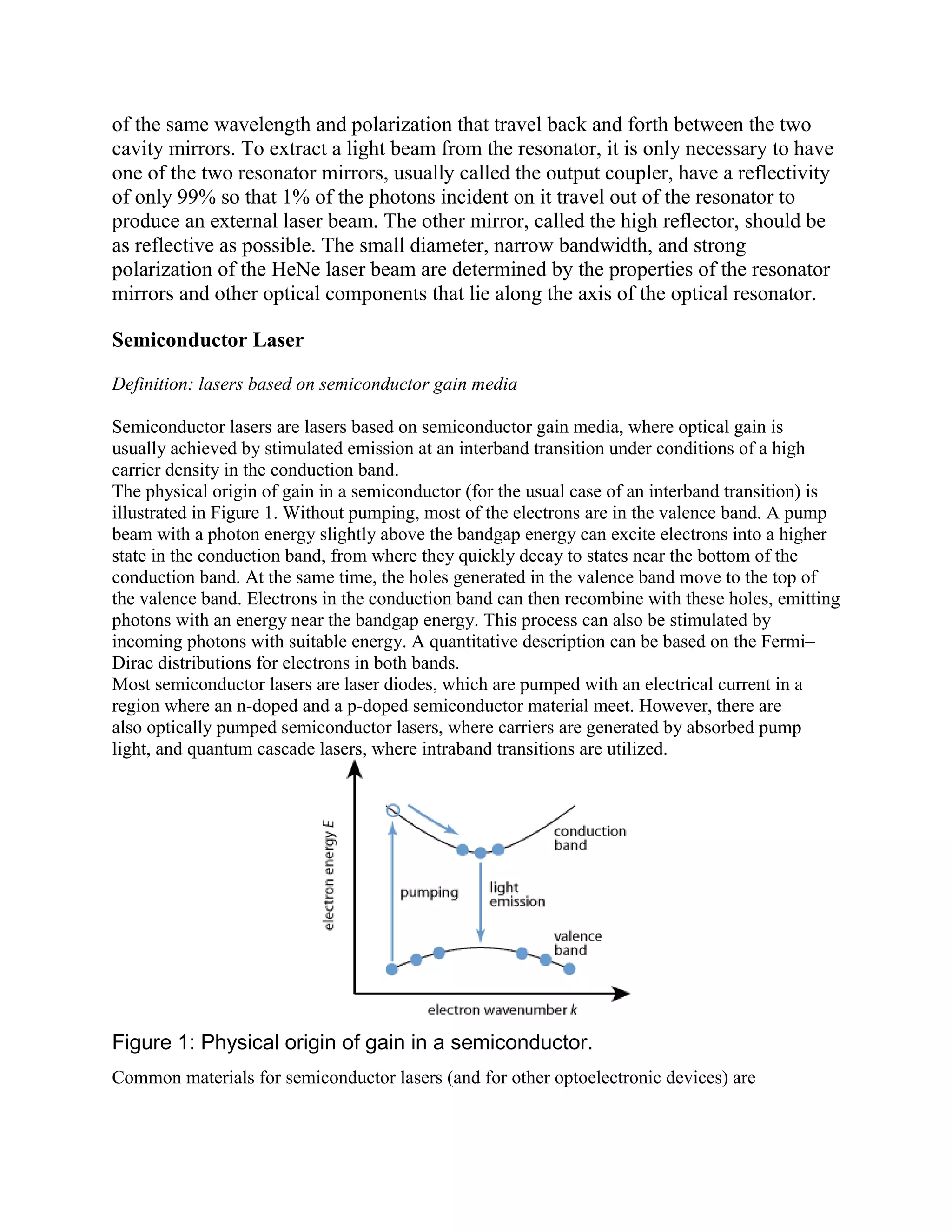 of the same wavelength and polarization that travel back and forth between the two
cavity mirrors. To extract a light beam from the resonator, it is only necessary to have
one of the two resonator mirrors, usually called the output coupler, have a reflectivity
of only 99% so that 1% of the photons incident on it travel out of the resonator to
produce an external laser beam. The other mirror, called the high reflector, should be
as reflective as possible. The small diameter, narrow bandwidth, and strong
polarization of the HeNe laser beam are determined by the properties of the resonator
mirrors and other optical components that lie along the axis of the optical resonator.
Semiconductor Laser
Definition: lasers based on semiconductor gain media
Semiconductor lasers are lasers based on semiconductor gain media, where optical gain is
usually achieved by stimulated emission at an interband transition under conditions of a high
carrier density in the conduction band.
The physical origin of gain in a semiconductor (for the usual case of an interband transition) is
illustrated in Figure 1. Without pumping, most of the electrons are in the valence band. A pump
beam with a photon energy slightly above the bandgap energy can excite electrons into a higher
state in the conduction band, from where they quickly decay to states near the bottom of the
conduction band. At the same time, the holes generated in the valence band move to the top of
the valence band. Electrons in the conduction band can then recombine with these holes, emitting
photons with an energy near the bandgap energy. This process can also be stimulated by
incoming photons with suitable energy. A quantitative description can be based on the Fermi–
Dirac distributions for electrons in both bands.
Most semiconductor lasers are laser diodes, which are pumped with an electrical current in a
region where an n-doped and a p-doped semiconductor material meet. However, there are
also optically pumped semiconductor lasers, where carriers are generated by absorbed pump
light, and quantum cascade lasers, where intraband transitions are utilized.
Figure 1: Physical origin of gain in a semiconductor.
Common materials for semiconductor lasers (and for other optoelectronic devices) are
 