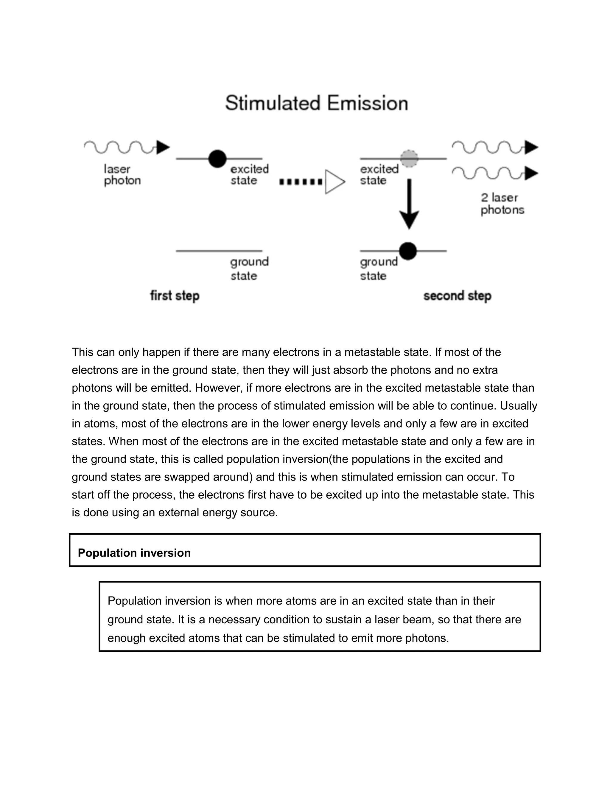 This can only happen if there are many electrons in a metastable state. If most of the
electrons are in the ground state, then they will just absorb the photons and no extra
photons will be emitted. However, if more electrons are in the excited metastable state than
in the ground state, then the process of stimulated emission will be able to continue. Usually
in atoms, most of the electrons are in the lower energy levels and only a few are in excited
states. When most of the electrons are in the excited metastable state and only a few are in
the ground state, this is called population inversion(the populations in the excited and
ground states are swapped around) and this is when stimulated emission can occur. To
start off the process, the electrons first have to be excited up into the metastable state. This
is done using an external energy source.
Population inversion
Population inversion is when more atoms are in an excited state than in their
ground state. It is a necessary condition to sustain a laser beam, so that there are
enough excited atoms that can be stimulated to emit more photons.
 