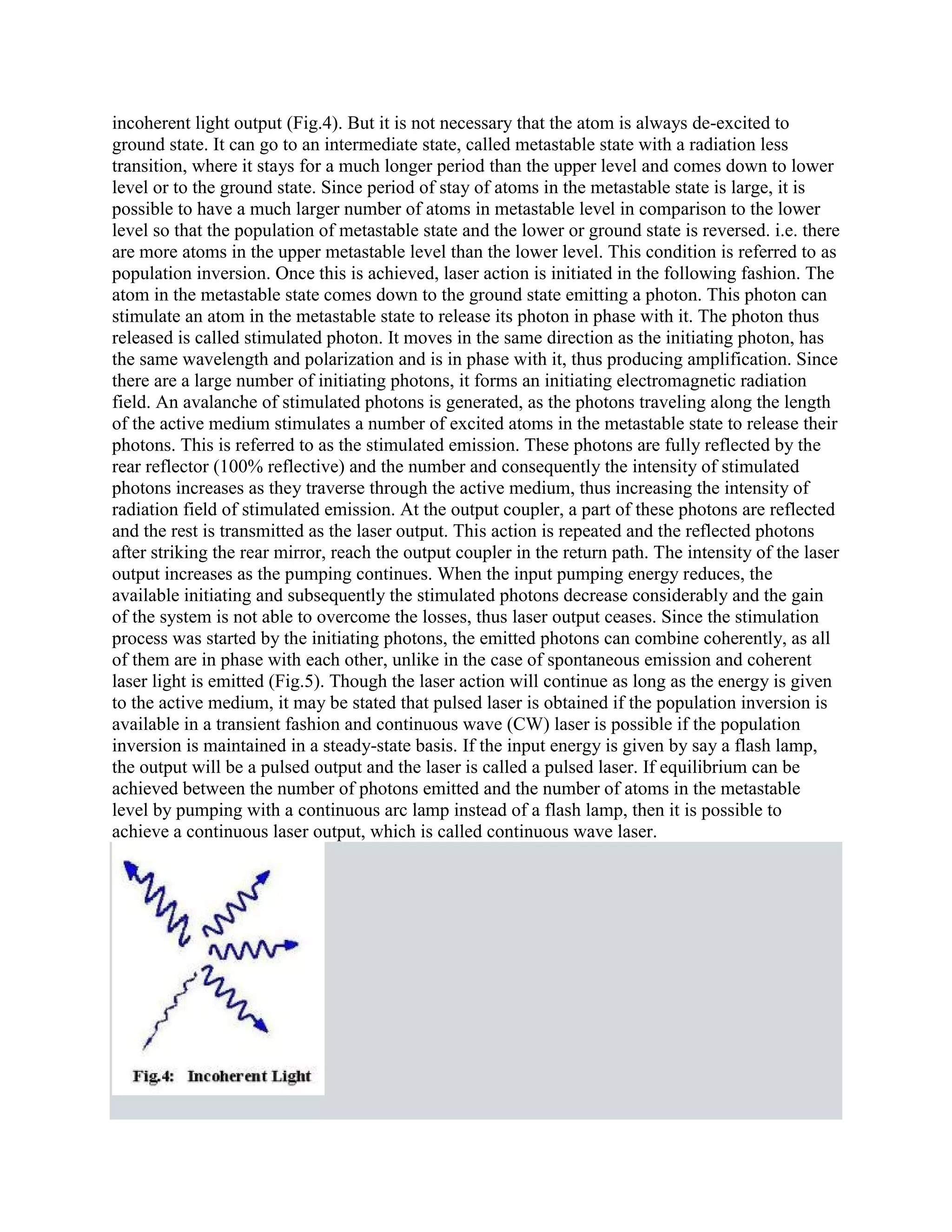 incoherent light output (Fig.4). But it is not necessary that the atom is always de-excited to
ground state. It can go to an intermediate state, called metastable state with a radiation less
transition, where it stays for a much longer period than the upper level and comes down to lower
level or to the ground state. Since period of stay of atoms in the metastable state is large, it is
possible to have a much larger number of atoms in metastable level in comparison to the lower
level so that the population of metastable state and the lower or ground state is reversed. i.e. there
are more atoms in the upper metastable level than the lower level. This condition is referred to as
population inversion. Once this is achieved, laser action is initiated in the following fashion. The
atom in the metastable state comes down to the ground state emitting a photon. This photon can
stimulate an atom in the metastable state to release its photon in phase with it. The photon thus
released is called stimulated photon. It moves in the same direction as the initiating photon, has
the same wavelength and polarization and is in phase with it, thus producing amplification. Since
there are a large number of initiating photons, it forms an initiating electromagnetic radiation
field. An avalanche of stimulated photons is generated, as the photons traveling along the length
of the active medium stimulates a number of excited atoms in the metastable state to release their
photons. This is referred to as the stimulated emission. These photons are fully reflected by the
rear reflector (100% reflective) and the number and consequently the intensity of stimulated
photons increases as they traverse through the active medium, thus increasing the intensity of
radiation field of stimulated emission. At the output coupler, a part of these photons are reflected
and the rest is transmitted as the laser output. This action is repeated and the reflected photons
after striking the rear mirror, reach the output coupler in the return path. The intensity of the laser
output increases as the pumping continues. When the input pumping energy reduces, the
available initiating and subsequently the stimulated photons decrease considerably and the gain
of the system is not able to overcome the losses, thus laser output ceases. Since the stimulation
process was started by the initiating photons, the emitted photons can combine coherently, as all
of them are in phase with each other, unlike in the case of spontaneous emission and coherent
laser light is emitted (Fig.5). Though the laser action will continue as long as the energy is given
to the active medium, it may be stated that pulsed laser is obtained if the population inversion is
available in a transient fashion and continuous wave (CW) laser is possible if the population
inversion is maintained in a steady-state basis. If the input energy is given by say a flash lamp,
the output will be a pulsed output and the laser is called a pulsed laser. If equilibrium can be
achieved between the number of photons emitted and the number of atoms in the metastable
level by pumping with a continuous arc lamp instead of a flash lamp, then it is possible to
achieve a continuous laser output, which is called continuous wave laser.
 