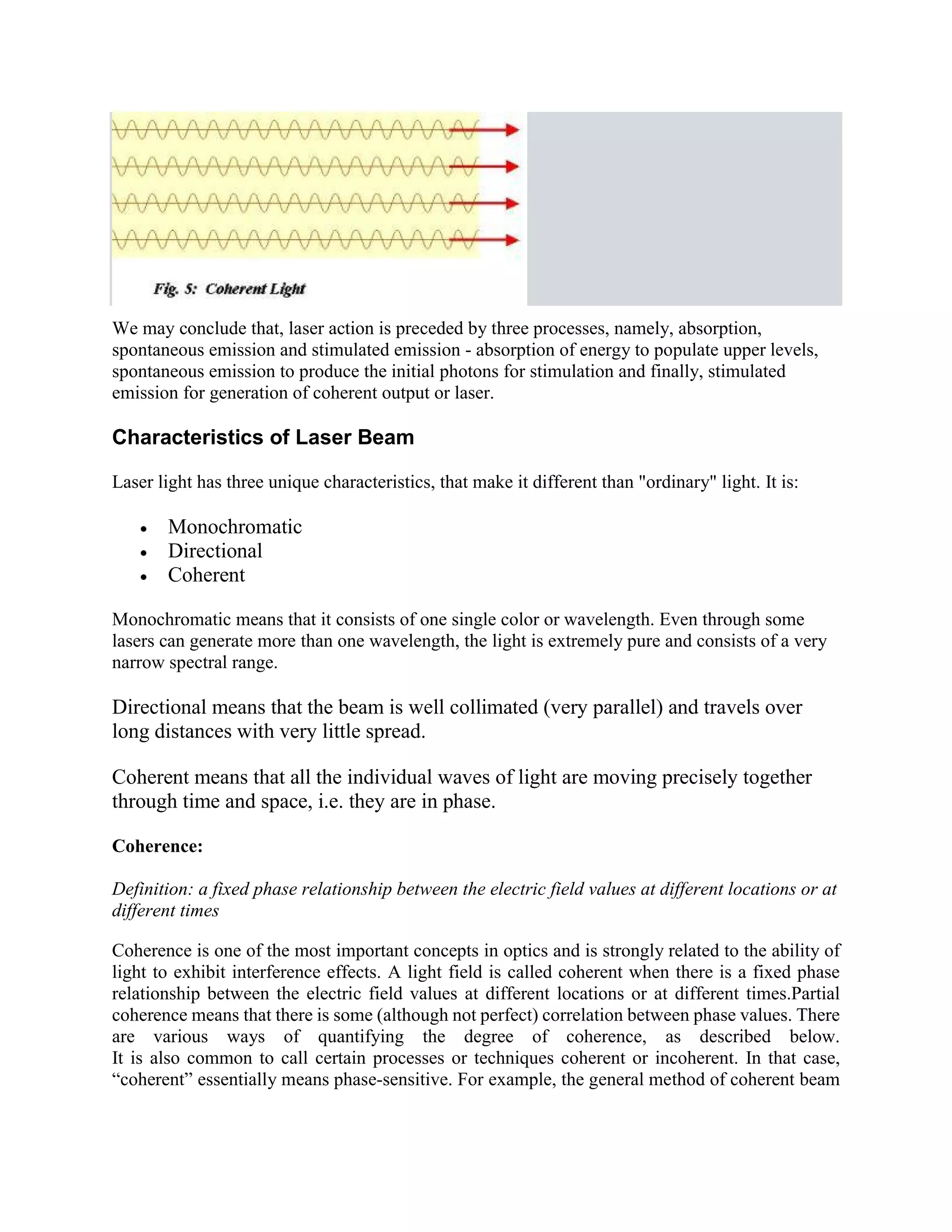 We may conclude that, laser action is preceded by three processes, namely, absorption,
spontaneous emission and stimulated emission - absorption of energy to populate upper levels,
spontaneous emission to produce the initial photons for stimulation and finally, stimulated
emission for generation of coherent output or laser.
Characteristics of Laser Beam
Laser light has three unique characteristics, that make it different than "ordinary" light. It is:
 Monochromatic
 Directional
 Coherent
Monochromatic means that it consists of one single color or wavelength. Even through some
lasers can generate more than one wavelength, the light is extremely pure and consists of a very
narrow spectral range.
Directional means that the beam is well collimated (very parallel) and travels over
long distances with very little spread.
Coherent means that all the individual waves of light are moving precisely together
through time and space, i.e. they are in phase.
Coherence:
Definition: a fixed phase relationship between the electric field values at different locations or at
different times
Coherence is one of the most important concepts in optics and is strongly related to the ability of
light to exhibit interference effects. A light field is called coherent when there is a fixed phase
relationship between the electric field values at different locations or at different times.Partial
coherence means that there is some (although not perfect) correlation between phase values. There
are various ways of quantifying the degree of coherence, as described below.
It is also common to call certain processes or techniques coherent or incoherent. In that case,
“coherent” essentially means phase-sensitive. For example, the general method of coherent beam
 