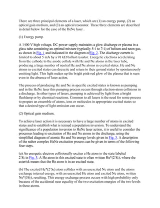 There are three principal elements of a laser, which are (1) an energy pump, (2) an
optical gain medium, and (3) an optical resonator. These three elements are described
in detail below for the case of the HeNe laser .
(1) Energy pump.
A 1400 V high voltage, DC power supply maintains a glow discharge or plasma in a
glass tube containing an optimal mixture (typically 5:1 to 7:1) of helium and neon gas,
as shown in Fig. 1 and indicated in the diagram ofFig. 2. The discharge current is
limited to about 5 mA by a 91 k ballast resistor. Energetic electrons accelerating
from the cathode to the anode collide with He and Ne atoms in the laser tube,
producing a large number of neutral He and Ne atoms in excited states. He and Ne
atoms in excited states can deexcite and return to their ground states by spontaneously
emitting light. This light makes up the bright pink-red glow of the plasma that is seen
even in the absence of laser action.
The process of producing He and Ne in specific excited states is known as pumping
and in the HeNe laser this pumping process occurs through electron-atom collisions in
a discharge. In other types of lasers, pumping is achieved by light from a bright
flashlamp or by chemical reactions. Common to all lasers is the need for some process
to prepare an ensemble of atoms, ions or molecules in appropriate excited states so
that a desired type of light emission can occur.
(2) Optical gain medium.
To achieve laser action it is necessary to have a large number of atoms in excited
states and to establish what is termed a population inversion. To understand the
significance of a population inversion to HeNe laser action, it is useful to consider the
processes leading to excitation of He and Ne atoms in the discharge, using the
simplified diagram of atomic He and Ne energy levels given in Fig. 3. A description
of the rather complex HeNe excitation process can be given in terms of the following
four steps.
(a) An energetic electron collisionally excites a He atom to the state labeled
21
S0 in Fig. 3. A He atom in this excited state is often written He*(21
S0), where the
asterisk means that the He atom is in an excited state.
(b) The excited He*(21
S0) atom collides with an unexcited Ne atom and the atoms
exchange internal energy, with an unexcited He atom and excited Ne atom, written
Ne*(3S2), resulting. This energy exchange process occurs with high probability only
because of the accidental near equality of the two excitation energies of the two levels
in these atoms.
 