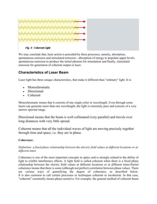 We may conclude that, laser action is preceded by three processes, namely, absorption,
spontaneous emission and stimulated emission - absorption of energy to populate upper levels,
spontaneous emission to produce the initial photons for stimulation and finally, stimulated
emission for generation of coherent output or laser.
Characteristics of Laser Beam
Laser light has three unique characteristics, that make it different than "ordinary" light. It is:
 Monochromatic
 Directional
 Coherent
Monochromatic means that it consists of one single color or wavelength. Even through some
lasers can generate more than one wavelength, the light is extremely pure and consists of a very
narrow spectral range.
Directional means that the beam is well collimated (very parallel) and travels over
long distances with very little spread.
Coherent means that all the individual waves of light are moving precisely together
through time and space, i.e. they are in phase.
Coherence:
Definition: a fixed phase relationship between the electric field values at different locations or at
different times
Coherence is one of the most important concepts in optics and is strongly related to the ability of
light to exhibit interference effects. A light field is called coherent when there is a fixed phase
relationship between the electric field values at different locations or at different times.Partial
coherence means that there is some (although not perfect) correlation between phase values. There
are various ways of quantifying the degree of coherence, as described below.
It is also common to call certain processes or techniques coherent or incoherent. In that case,
“coherent” essentially means phase-sensitive. For example, the general method of coherent beam
 