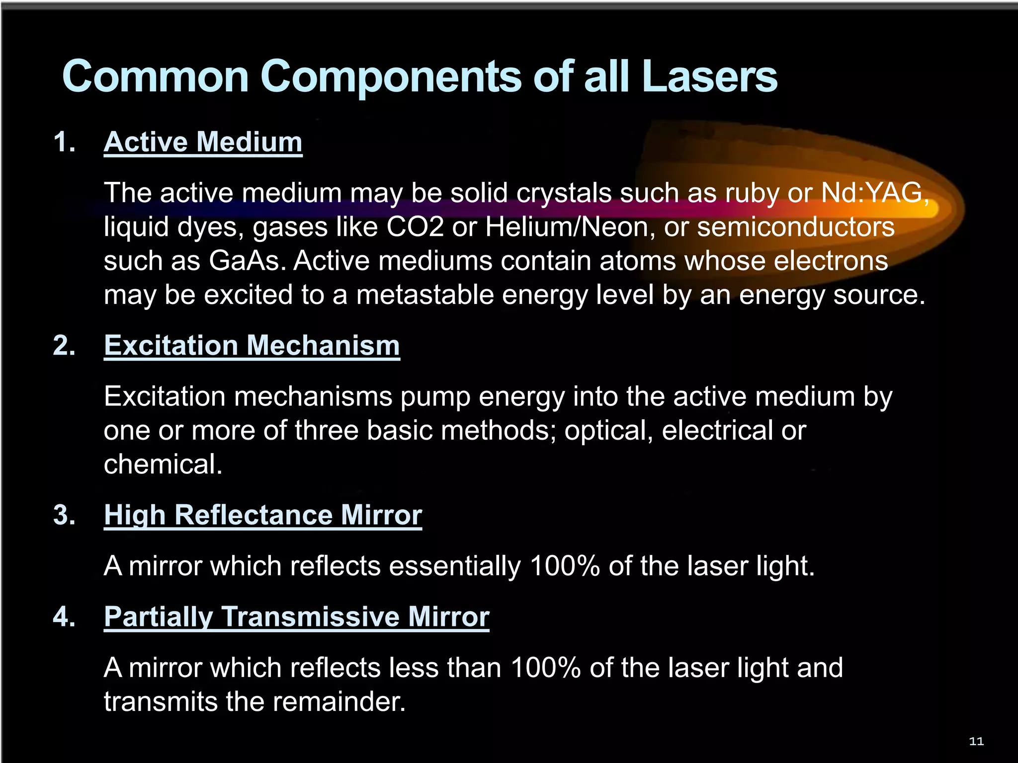Common Components of all Lasers
1. Active Medium
   The active medium may be solid crystals such as ruby or Nd:YAG,
   liquid dyes, gases like CO2 or Helium/Neon, or semiconductors
   such as GaAs. Active mediums contain atoms whose electrons
   may be excited to a metastable energy level by an energy source.
2. Excitation Mechanism
   Excitation mechanisms pump energy into the active medium by
   one or more of three basic methods; optical, electrical or
   chemical.
3. High Reflectance Mirror
   A mirror which reflects essentially 100% of the laser light.
4. Partially Transmissive Mirror
   A mirror which reflects less than 100% of the laser light and
   transmits the remainder.
                                                                      11
 