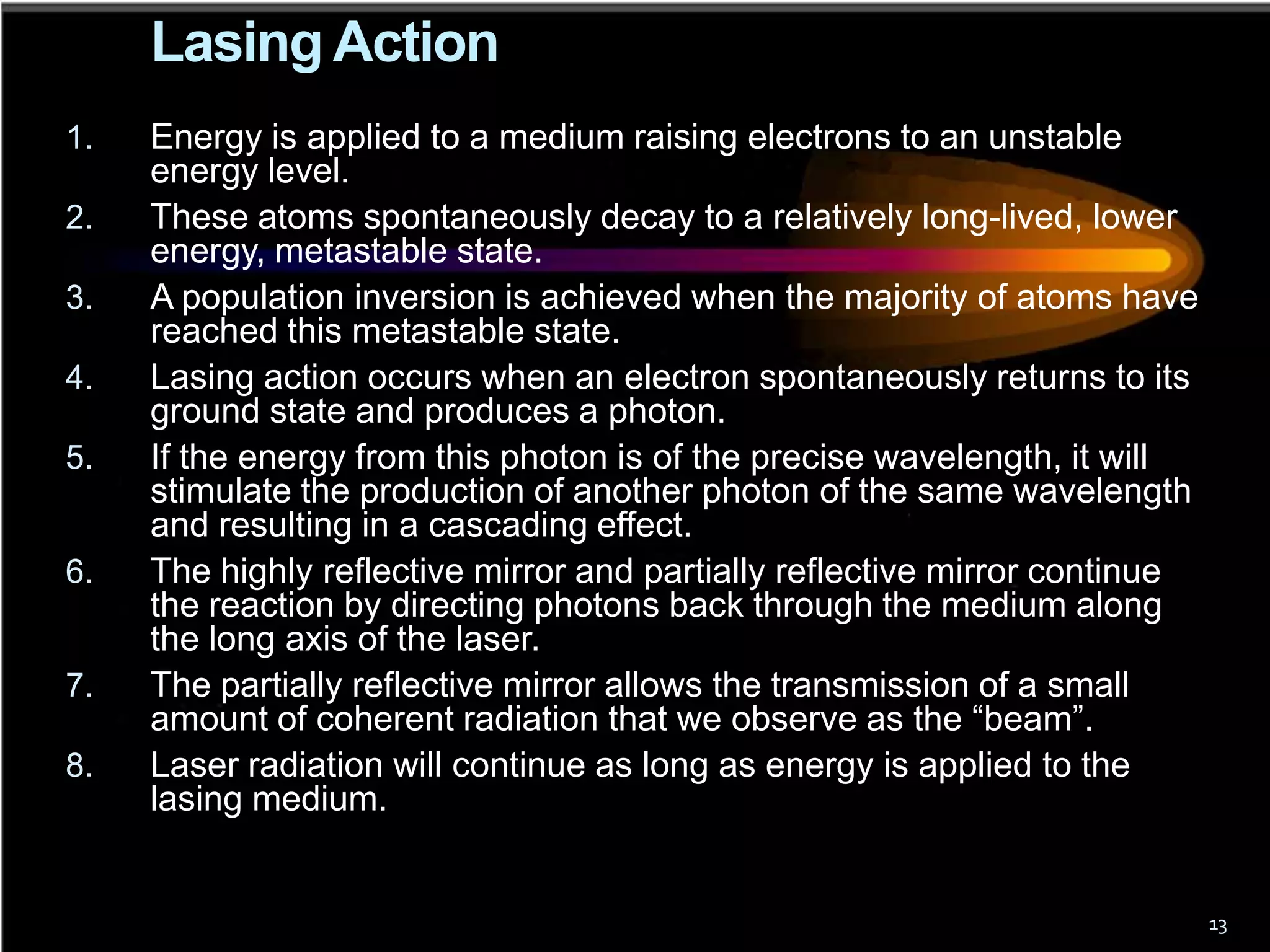 Lasing Action
1.   Energy is applied to a medium raising electrons to an unstable
     energy level.
2.   These atoms spontaneously decay to a relatively long-lived, lower
     energy, metastable state.
3.   A population inversion is achieved when the majority of atoms have
     reached this metastable state.
4.   Lasing action occurs when an electron spontaneously returns to its
     ground state and produces a photon.
5.   If the energy from this photon is of the precise wavelength, it will
     stimulate the production of another photon of the same wavelength
     and resulting in a cascading effect.
6.   The highly reflective mirror and partially reflective mirror continue
     the reaction by directing photons back through the medium along
     the long axis of the laser.
7.   The partially reflective mirror allows the transmission of a small
     amount of coherent radiation that we observe as the “beam”.
8.   Laser radiation will continue as long as energy is applied to the
     lasing medium.


                                                                             13
 
