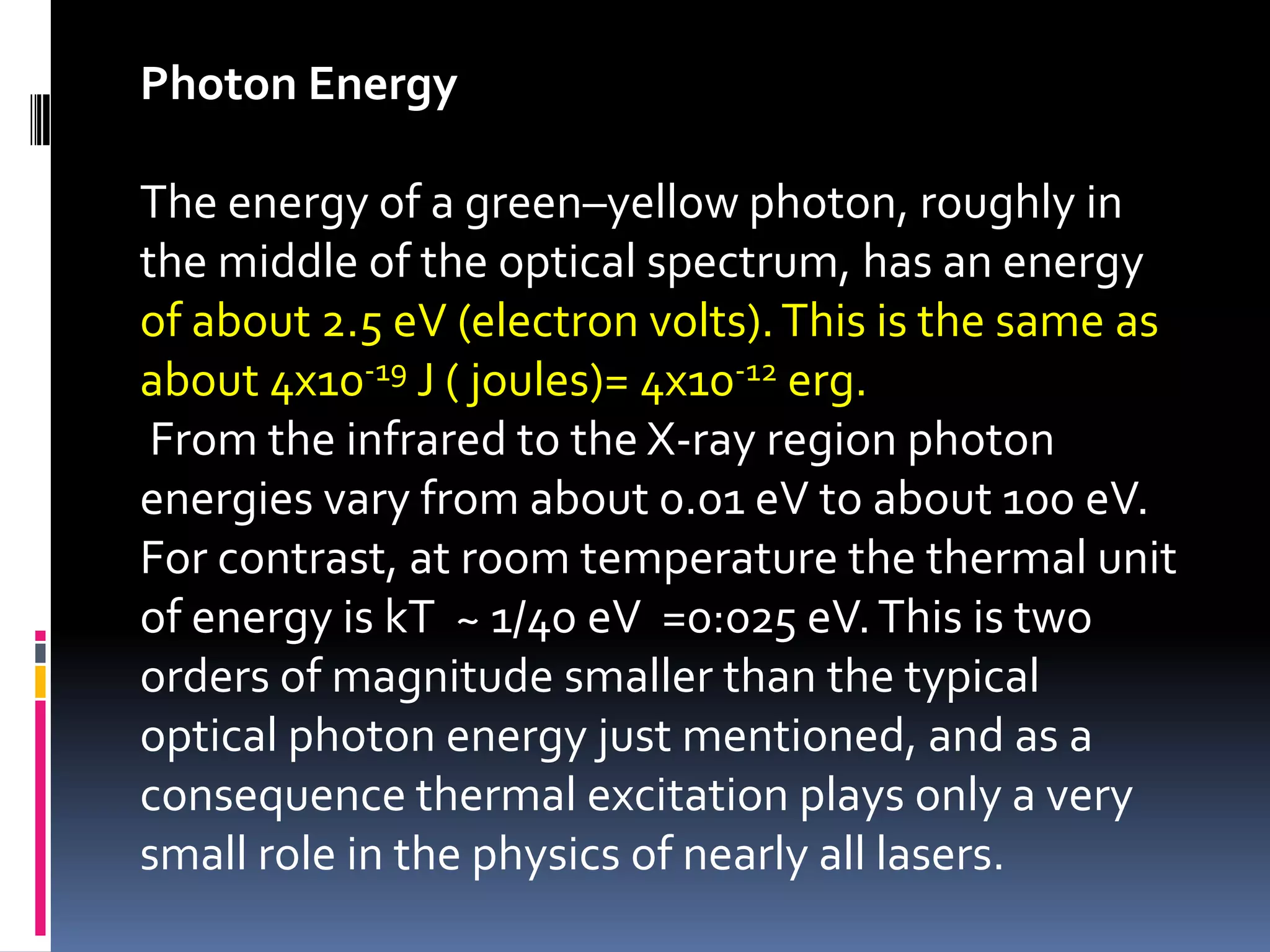 Photon Energy

The energy of a green–yellow photon, roughly in
the middle of the optical spectrum, has an energy
of about 2.5 eV (electron volts). This is the same as
about 4x10-19 J ( joules)= 4x10-12 erg.
 From the infrared to the X-ray region photon
energies vary from about 0.01 eV to about 100 eV.
For contrast, at room temperature the thermal unit
of energy is kT ~ 1/40 eV =0:025 eV. This is two
orders of magnitude smaller than the typical
optical photon energy just mentioned, and as a
consequence thermal excitation plays only a very
small role in the physics of nearly all lasers.
 