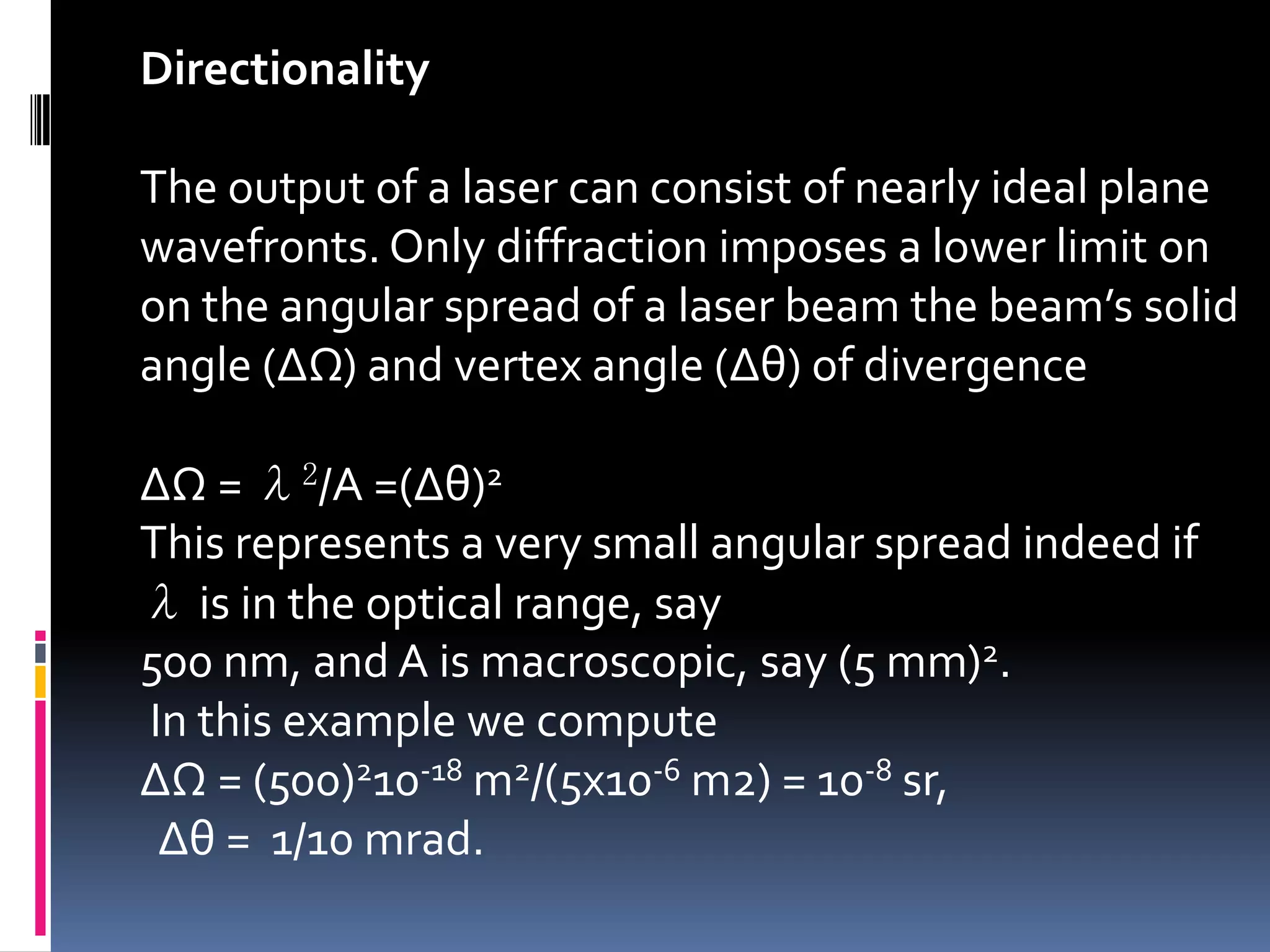 Directionality

The output of a laser can consist of nearly ideal plane
wavefronts. Only diffraction imposes a lower limit on
on the angular spread of a laser beam the beam’s solid
angle (ΔΩ) and vertex angle (Δθ) of divergence

ΔΩ = λ2/A =(Δθ)2
This represents a very small angular spread indeed if
λ is in the optical range, say
500 nm, and A is macroscopic, say (5 mm)2.
In this example we compute
ΔΩ = (500)210-18 m2/(5x10-6 m2) = 10-8 sr,
 Δθ = 1/10 mrad.
 