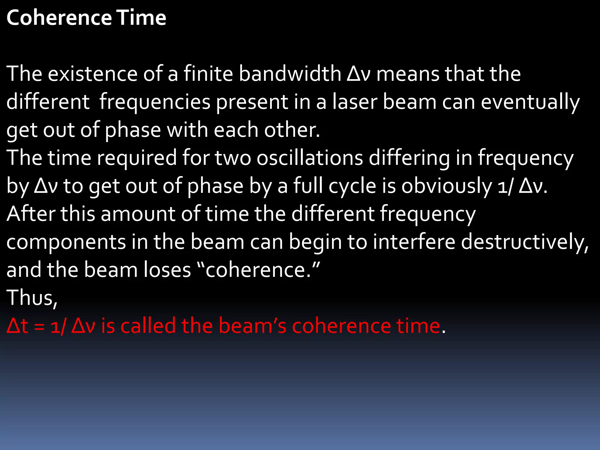 Coherence Time

The existence of a finite bandwidth Δν means that the
different frequencies present in a laser beam can eventually
get out of phase with each other.
The time required for two oscillations differing in frequency
by Δν to get out of phase by a full cycle is obviously 1/ Δν.
After this amount of time the different frequency
components in the beam can begin to interfere destructively,
and the beam loses “coherence.”
Thus,
Δt = 1/ Δν is called the beam’s coherence time.
 