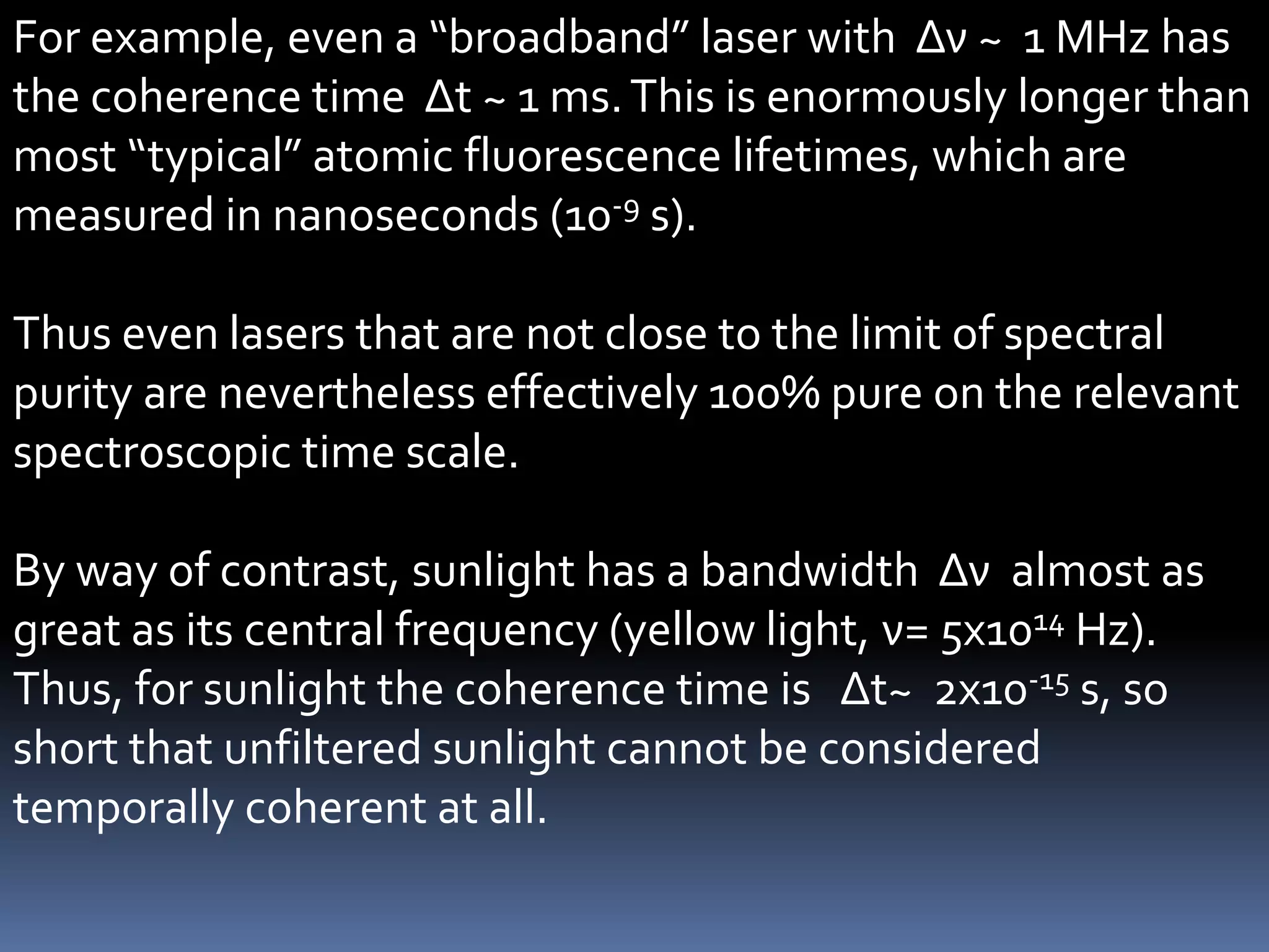 For example, even a “broadband” laser with Δν ~ 1 MHz has
the coherence time Δt ~ 1 ms. This is enormously longer than
most “typical” atomic fluorescence lifetimes, which are
measured in nanoseconds (10-9 s).

Thus even lasers that are not close to the limit of spectral
purity are nevertheless effectively 100% pure on the relevant
spectroscopic time scale.

By way of contrast, sunlight has a bandwidth Δν almost as
great as its central frequency (yellow light, ν= 5x1014 Hz).
Thus, for sunlight the coherence time is Δt~ 2x10-15 s, so
short that unfiltered sunlight cannot be considered
temporally coherent at all.
 