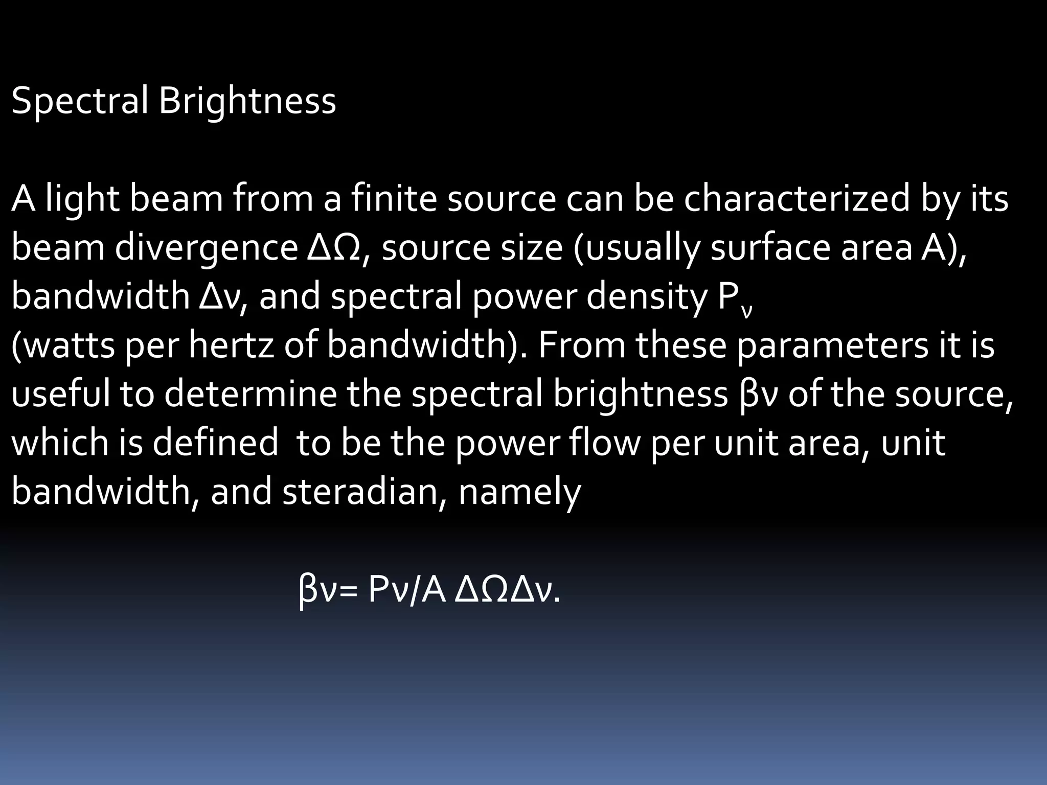 Spectral Brightness

A light beam from a finite source can be characterized by its
beam divergence ΔΩ, source size (usually surface area A),
bandwidth Δν, and spectral power density Pν
(watts per hertz of bandwidth). From these parameters it is
useful to determine the spectral brightness βν of the source,
which is defined to be the power flow per unit area, unit
bandwidth, and steradian, namely

                 βν= Pν/A ΔΩΔν.
 