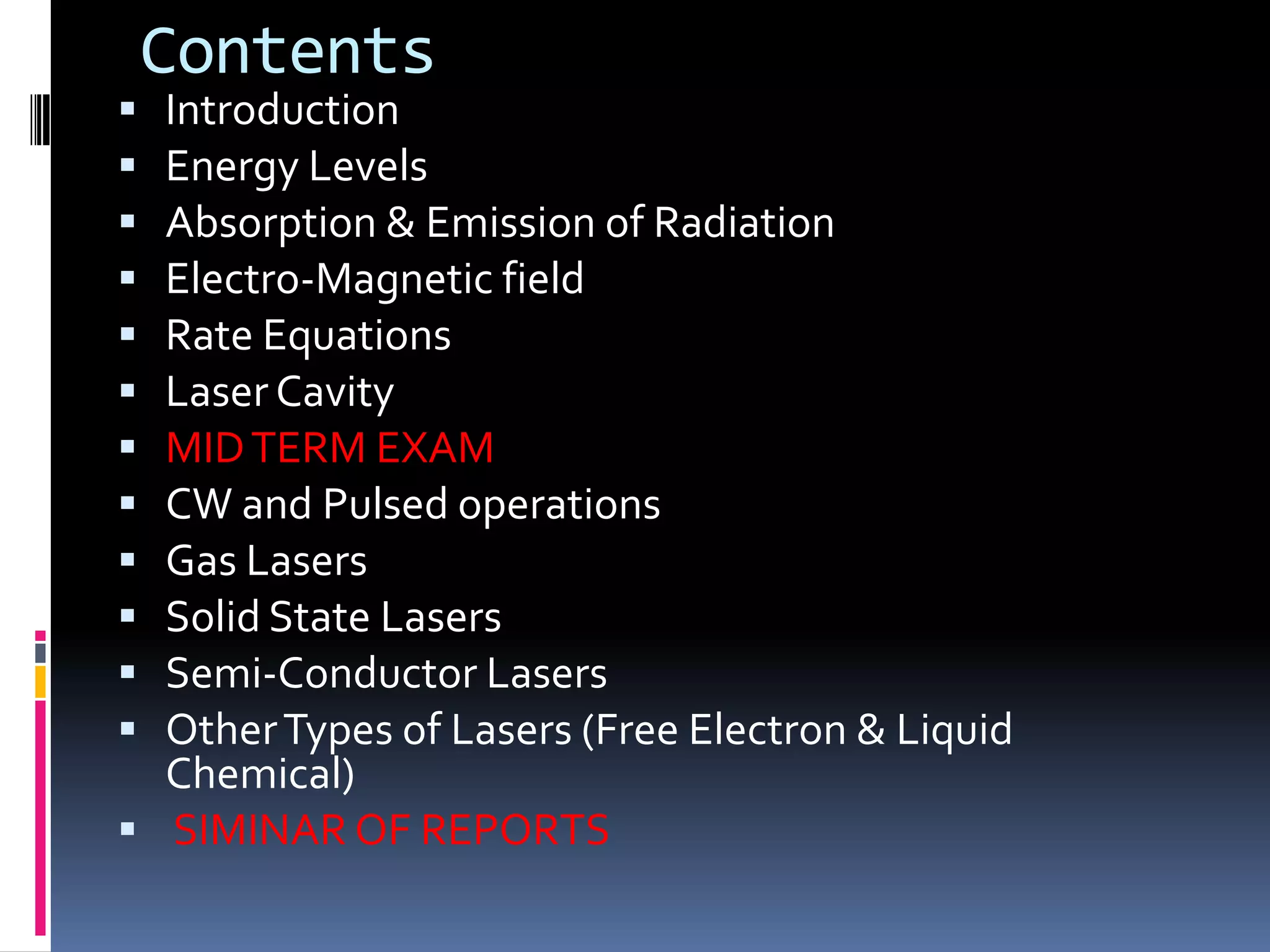 Contents
 Introduction
 Energy Levels
 Absorption & Emission of Radiation
 Electro-Magnetic field
 Rate Equations
 Laser Cavity
 MID TERM EXAM
 CW and Pulsed operations
 Gas Lasers
 Solid State Lasers
 Semi-Conductor Lasers
 Other Types of Lasers (Free Electron & Liquid
  Chemical)
 SIMINAR OF REPORTS
 