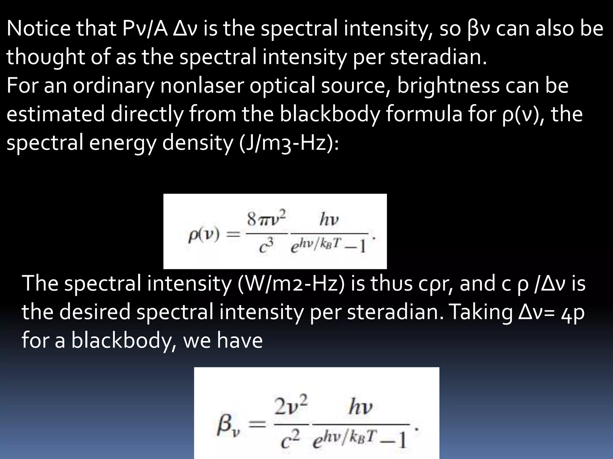 Notice that Pν/A Δν is the spectral intensity, so βν can also be
thought of as the spectral intensity per steradian.
For an ordinary nonlaser optical source, brightness can be
estimated directly from the blackbody formula for ρ(ν), the
spectral energy density (J/m3-Hz):




 The spectral intensity (W/m2-Hz) is thus cρr, and c ρ /Δν is
 the desired spectral intensity per steradian. Taking Δν= 4p
 for a blackbody, we have
 