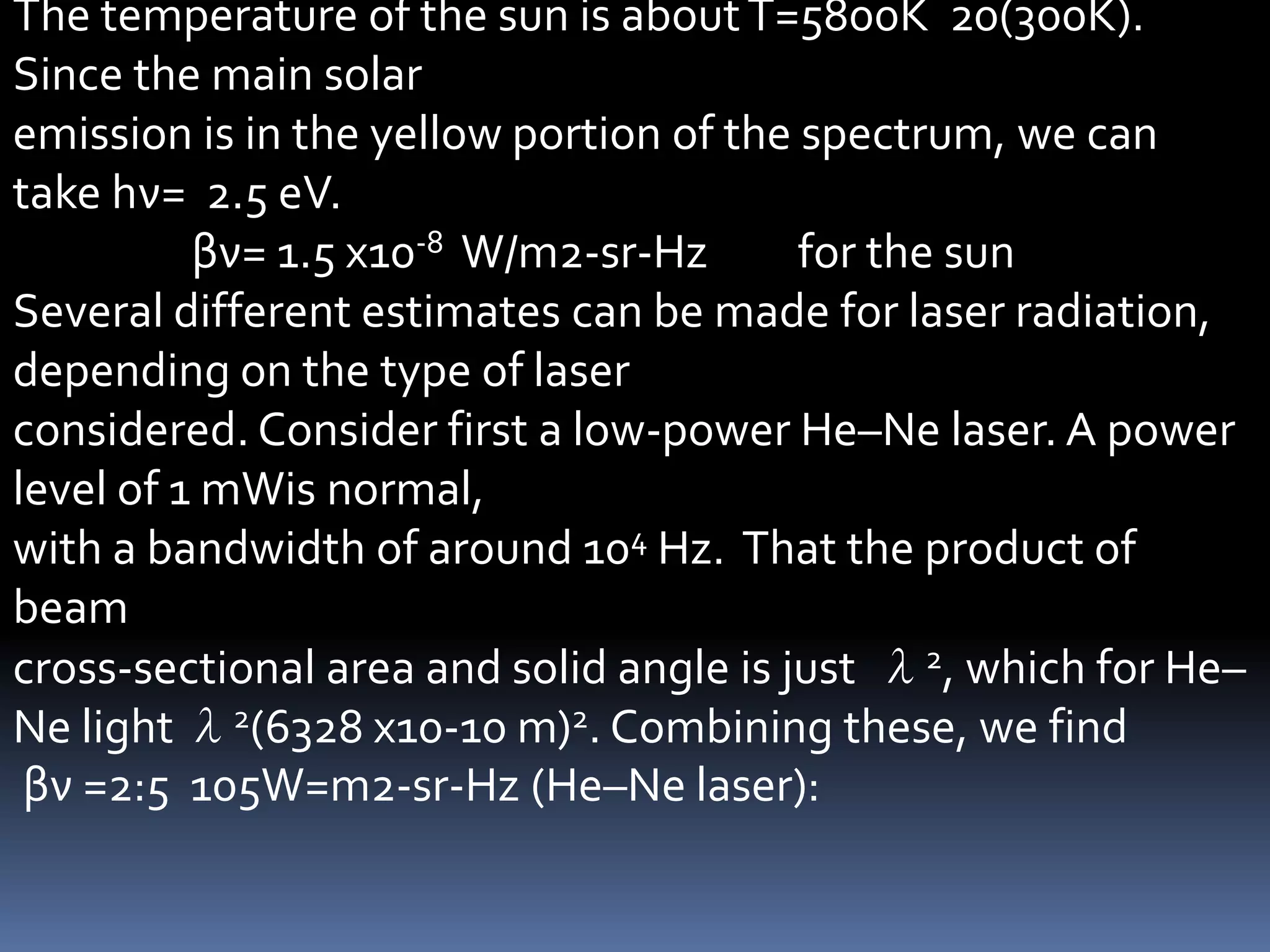 The temperature of the sun is about T=5800K 20(300K).
Since the main solar
emission is in the yellow portion of the spectrum, we can
take hν= 2.5 eV.
          βν= 1.5 x10-8 W/m2-sr-Hz       for the sun
Several different estimates can be made for laser radiation,
depending on the type of laser
considered. Consider first a low-power He–Ne laser. A power
level of 1 mWis normal,
with a bandwidth of around 104 Hz. That the product of
beam
cross-sectional area and solid angle is just λ2, which for He–
Ne light λ2(6328 x10-10 m)2. Combining these, we find
 βν =2:5 105W=m2-sr-Hz (He–Ne laser):
 