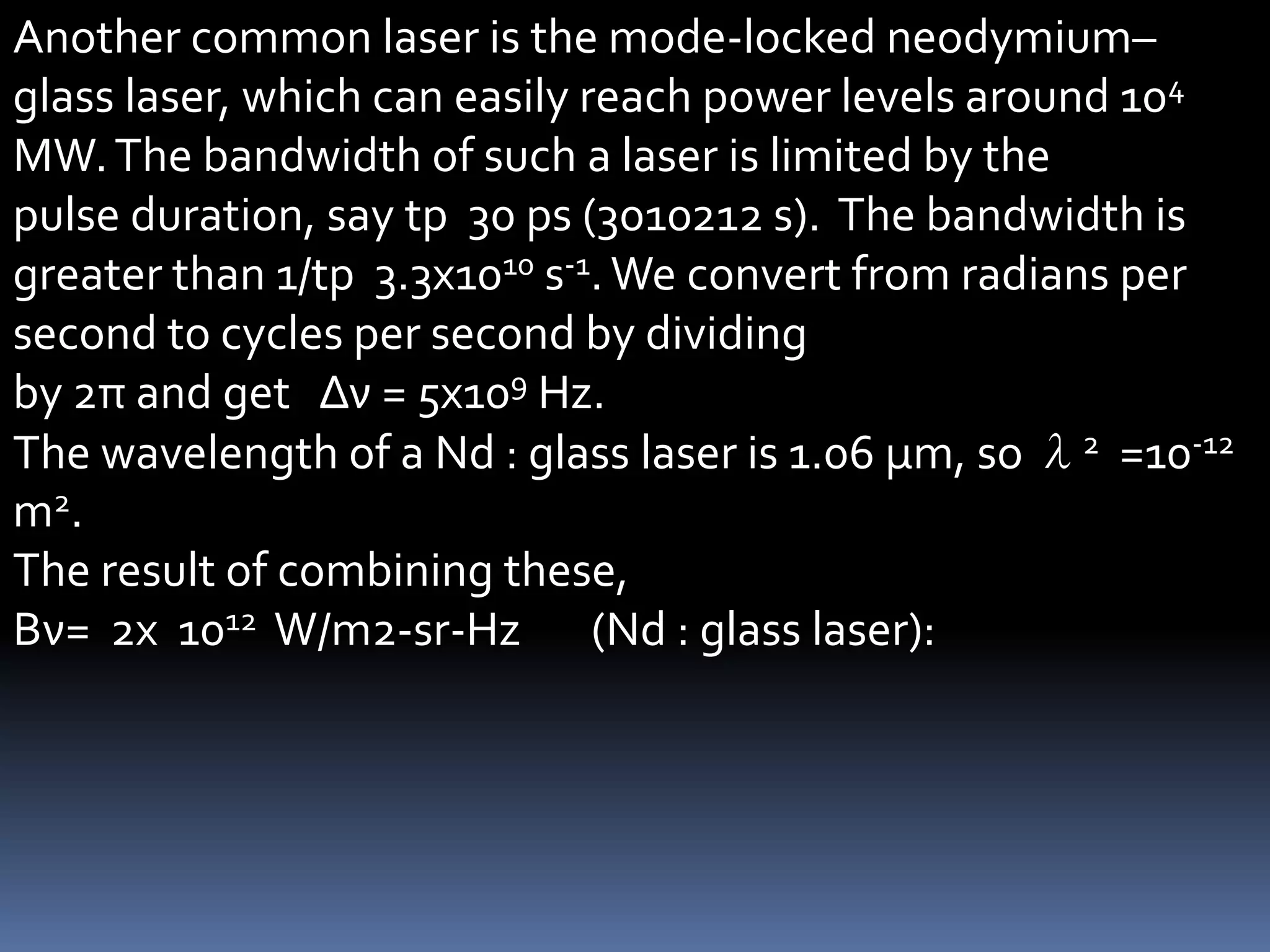 Another common laser is the mode-locked neodymium–
glass laser, which can easily reach power levels around 104
MW. The bandwidth of such a laser is limited by the
pulse duration, say tp 30 ps (3010212 s). The bandwidth is
greater than 1/tp 3.3x1010 s-1. We convert from radians per
second to cycles per second by dividing
by 2π and get Δν = 5x109 Hz.
The wavelength of a Nd : glass laser is 1.06 μm, so λ2 =10-12
m2.
The result of combining these,
Βν= 2x 1012 W/m2-sr-Hz (Nd : glass laser):
 