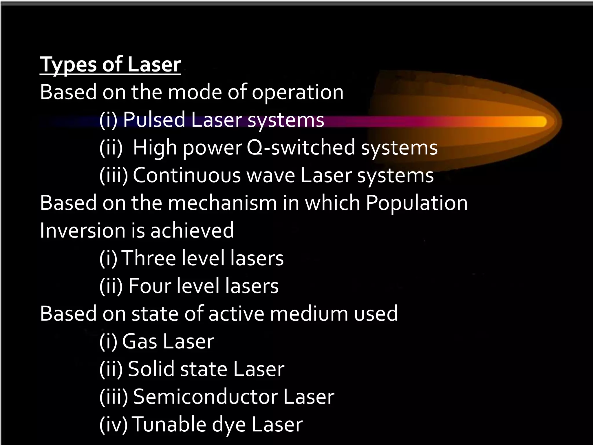 Types of Laser
Based on the mode of operation
      (i) Pulsed Laser systems
      (ii) High power Q-switched systems
      (iii) Continuous wave Laser systems
Based on the mechanism in which Population
Inversion is achieved
      (i) Three level lasers
      (ii) Four level lasers
Based on state of active medium used
      (i) Gas Laser
      (ii) Solid state Laser
      (iii) Semiconductor Laser
      (iv) Tunable dye Laser
 