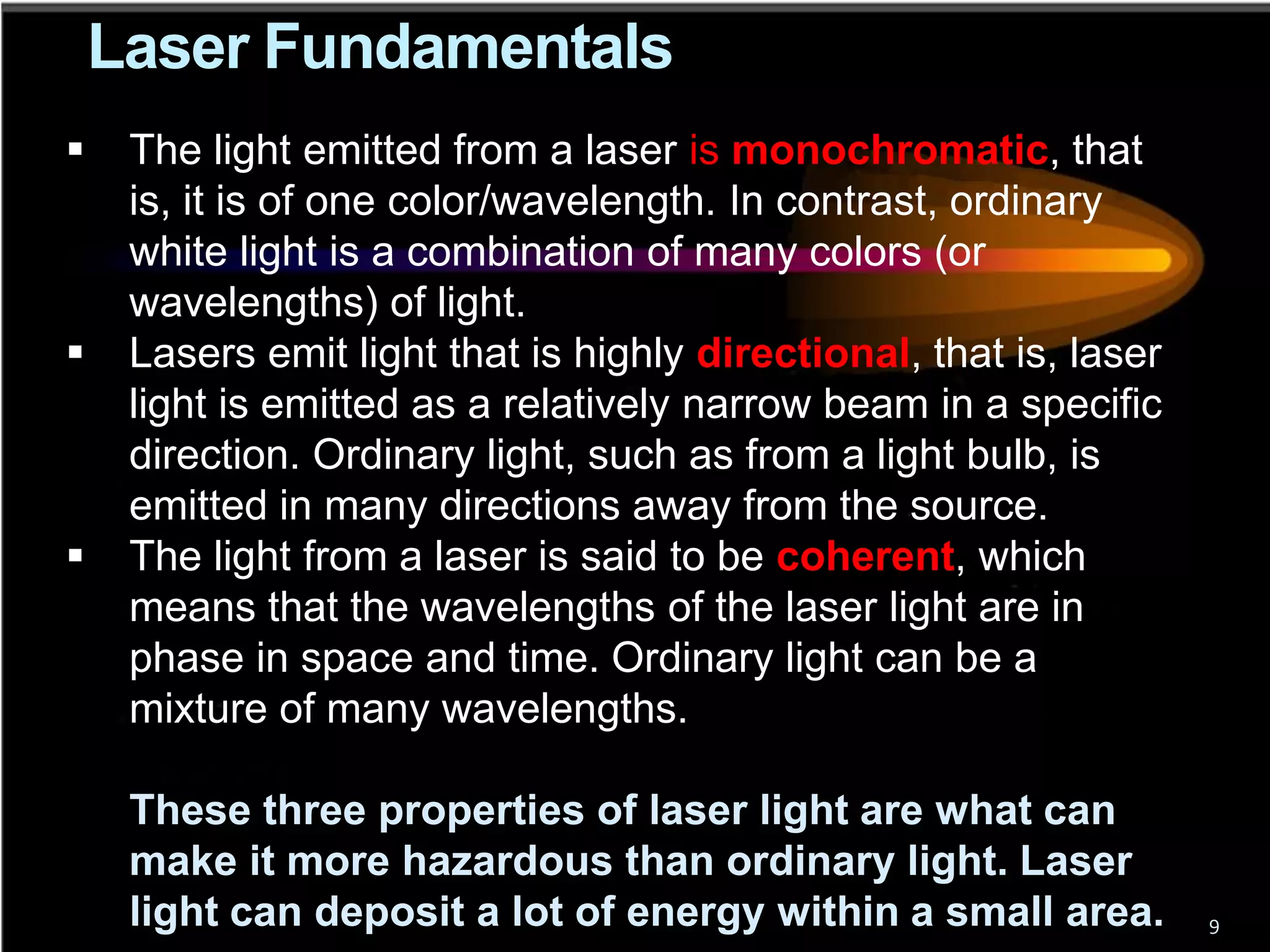 Laser Fundamentals
    The light emitted from a laser is monochromatic, that
     is, it is of one color/wavelength. In contrast, ordinary
     white light is a combination of many colors (or
     wavelengths) of light.
    Lasers emit light that is highly directional, that is, laser
     light is emitted as a relatively narrow beam in a specific
     direction. Ordinary light, such as from a light bulb, is
     emitted in many directions away from the source.
    The light from a laser is said to be coherent, which
     means that the wavelengths of the laser light are in
     phase in space and time. Ordinary light can be a
     mixture of many wavelengths.

     These three properties of laser light are what can
     make it more hazardous than ordinary light. Laser
     light can deposit a lot of energy within a small area.         9
 