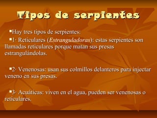 Tipos de serpientesTipos de serpientes
Hay tres tipos de serpientes:Hay tres tipos de serpientes:
1· Reticulares (1· Reticulares (Estranguladoras): estas serpientes son): estas serpientes son
llamadas reticulares porque matan sus presasllamadas reticulares porque matan sus presas
estrangulándolas.estrangulándolas.
2· Venenosas: usan sus colmillos delanteros para injectar2· Venenosas: usan sus colmillos delanteros para injectar
veneno en sus presas.veneno en sus presas.
3· Acuáticas: viven en el agua, pueden ser venenosas o3· Acuáticas: viven en el agua, pueden ser venenosas o
reticulares.reticulares.
 