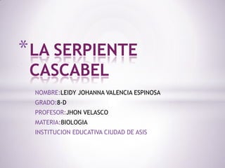 * LA SERPIENTE
CASCABEL

NOMBRE:LEIDY JOHANNA VALENCIA ESPINOSA
GRADO:8-D
PROFESOR:JHON VELASCO
MATERIA:BIOLOGIA
INSTITUCION EDUCATIVA CIUDAD DE ASIS

 