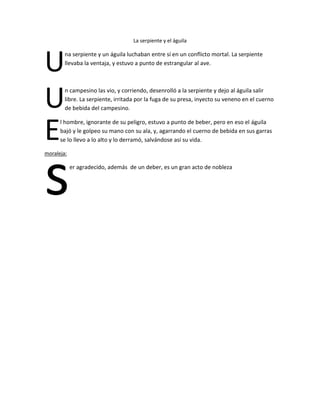 La serpiente y el águila

U
U
E

na serpiente y un águila luchaban entre sí en un conflicto mortal. La serpiente
llevaba la ventaja, y estuvo a punto de estrangular al ave.

n campesino las vio, y corriendo, desenrolló a la serpiente y dejo al águila salir
libre. La serpiente, irritada por la fuga de su presa, inyecto su veneno en el cuerno
de bebida del campesino.

l hombre, ignorante de su peligro, estuvo a punto de beber, pero en eso el águila
bajó y le golpeo su mano con su ala, y, agarrando el cuerno de bebida en sus garras
se lo llevo a lo alto y lo derramó, salvándose así su vida.

s
moraleja:

er agradecido, además de un deber, es un gran acto de nobleza

 