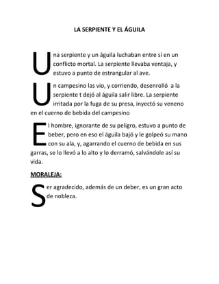LA SERPIENTE Y EL ÁGUILA

U
U
E

na serpiente y un águila luchaban entre sí en un
conflicto mortal. La serpiente llevaba ventaja, y
estuvo a punto de estrangular al ave.

n campesino las vio, y corriendo, desenrolló a la
serpiente t dejó al águila salir libre. La serpiente
irritada por la fuga de su presa, inyectó su veneno
en el cuerno de bebida del campesino
l hombre, ignorante de su peligro, estuvo a punto de
beber, pero en eso el águila bajó y le golpeó su mano
con su ala, y, agarrando el cuerno de bebida en sus
garras, se lo llevó a lo alto y lo derramó, salvándole así su
vida.
MORALEJA:

S

er agradecido, además de un deber, es un gran acto
de nobleza.

 