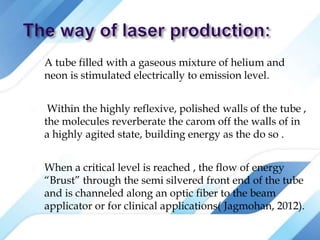  A tube filled with a gaseous mixture of helium and
neon is stimulated electrically to emission level.
 Within the highly reflexive, polished walls of the tube ,
the molecules reverberate the carom off the walls of in
a highly agited state, building energy as the do so .
 When a critical level is reached , the flow of energy
“Brust” through the semi silvered front end of the tube
and is channeled along an optic fiber to the beam
applicator or for clinical applications( Jagmohan, 2012).
 