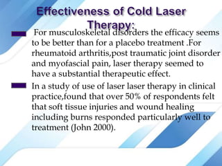 For musculoskeletal disorders the efficacy seems
to be better than for a placebo treatment .For
rheumatoid arthritis,post traumatic joint disorder
and myofascial pain, laser therapy seemed to
have a substantial therapeutic effect.
In a study of use of laser laser therapy in clinical
practice,found that over 50% of respondents felt
that soft tissue injuries and wound healing
including burns responded particularly well to
treatment (John 2000).
 