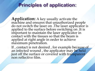  Application: A key usually activate the
machine and ensures that unauthorized people
do not switch the laser on .The laser applicator is
applied to the surface before switching on .It is
important to maintain the laser applicator in
contact with the tissues so that the beam is
applied at right angle in oeder to achieve
maximum penetration.
 If , contact is not desired , for example because of
an infected wound , the applicator may be held
just off the surface or covered with transparent
non reflective film.
 