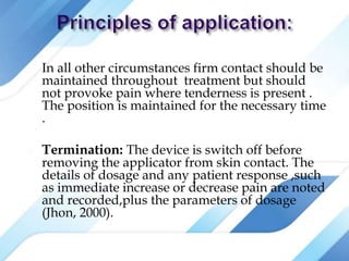  In all other circumstances firm contact should be
maintained throughout treatment but should
not provoke pain where tenderness is present .
The position is maintained for the necessary time
.
 Termination: The device is switch off before
removing the applicator from skin contact. The
details of dosage and any patient response ,such
as immediate increase or decrease pain are noted
and recorded,plus the parameters of dosage
(Jhon, 2000).
 