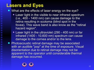 Lasers and Eyes   What are the effects of laser energy on the eye? Laser light in the visible to near infrared spectrum (i.e., 400 - 1400 nm) can cause damage to the retina resulting in scotoma (blind spot in the fovea). This wave band is also know as the "retinal hazard region".  Laser light in the ultraviolet (290 - 400 nm) or far infrared (1400 - 10,600 nm) spectrum can cause damage to the cornea and/or to the lens.  Photoacoustic retinal damage may be associated with an audible "pop" at the time of exposure. Visual disorientation due to retinal damage may not be apparent to the operator until considerable thermal damage has occurred.  
