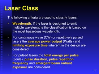 Laser Class The following criteria are used to classify lasers:   Wavelength . If the laser is designed to emit multiple wavelengths the classification is based on the most hazardous wavelength.  For continuous wave (CW) or repetitively pulsed lasers the  average power   output  (Watts) and  limiting exposure time  inherent in the design are considered.  For pulsed lasers the  total energy per pulse  (Joule),  pulse duration ,  pulse repetition   frequency  and  emergent beam radiant exposure  are considered.  
