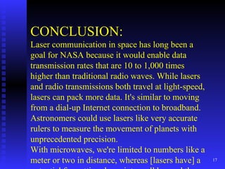CONCLUSION: Laser communication in space has long been a goal for NASA because it would enable data transmission rates that are 10 to 1,000 times higher than traditional radio waves. While lasers and radio transmissions both travel at light-speed, lasers can pack more data. It's similar to moving from a dial-up Internet connection to broadband. Astronomers could use lasers like very accurate rulers to measure the movement of planets with unprecedented precision. With microwaves, we're limited to numbers like a meter or two in distance, whereas [lasers have] a potential for getting down into well beyond the centimeter range.  