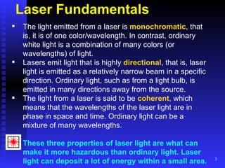 Laser Fundamentals The light emitted from a laser is  monochromatic , that is, it is of one color/wavelength. In contrast, ordinary white light is a combination of many colors (or wavelengths) of light.  Lasers emit light that is highly  directional , that is, laser light is emitted as a relatively narrow beam in a specific direction. Ordinary light, such as from a light bulb, is emitted in many directions away from the source.  The light from a laser is said to be  coherent , which means that the wavelengths of the laser light are in phase in space and time. Ordinary light can be a mixture of many wavelengths.  These three properties of laser light are what can make it more hazardous than ordinary light. Laser light can deposit a lot of energy within a small area.   