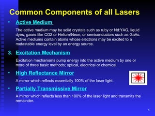 Common Components of all Lasers Active Medium   The active medium may be solid crystals such as ruby or Nd:YAG, liquid dyes, gases like CO2 or Helium/Neon, or semiconductors such as GaAs. Active mediums contain atoms whose electrons may be excited to a metastable energy level by an energy source.   Excitation Mechanism   Excitation mechanisms pump energy into the active medium by one or more of three basic methods; optical, electrical or chemical.   High Reflectance Mirror   A mirror which reflects essentially 100% of the laser light.   Partially Transmissive Mirror   A mirror which reflects less than 100% of the laser light and transmits the remainder.   