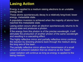 Lasing Action Energy is applied to a medium raising electrons to an unstable energy level. These atoms spontaneously decay to a relatively long-lived, lower energy, metastable state. A population inversion is achieved when the majority of atoms have reached this metastable state. Lasing action occurs when an electron spontaneously returns to its ground state and produces a photon. If the energy from this photon is of the precise wavelength, it will stimulate the production of another photon of the same wavelength and resulting in a cascading effect. The highly reflective mirror and partially reflective mirror continue the reaction by directing photons back through the medium along the long axis of the laser. The partially reflective mirror allows the transmission of a small amount of coherent radiation that we observe as the “beam”. Laser radiation will continue as long as energy is applied to the lasing medium. 