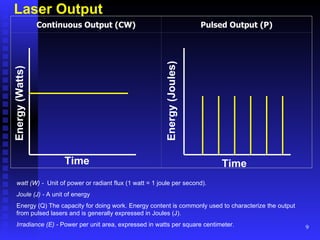 Laser Output watt (W) -  Unit of power or radiant flux (1 watt = 1 joule per second). Joule (J) -  A unit of energy  Energy (Q) The capacity for doing work. Energy content is commonly used to characterize the output from pulsed lasers and is generally expressed in Joules (J). Irradiance (E) -  Power per unit area, expressed in watts per square centimeter. Time Continuous Output (CW) Pulsed Output (P)                         Energy (Watts) Time Energy (Joules) 