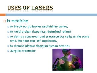  In medicine
 to break up gallstones and kidney stones,
 to weld broken tissue (e.g. detached retina)
 to destroy cancerous and precancerous cells; at the same
time, the heat seal off capillaries,
 to remove plaque clogging human arteries.
 Surgical treatment
 