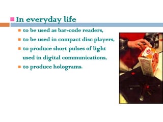  In everyday life
 to be used as bar-code readers,
 to be used in compact disc players,
 to produce short pulses of light
used in digital communications,
 to produce holograms.
 