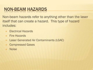 NON-BEAM HAZARDS
Non-beam hazards refer to anything other than the laser
itself that can create a hazard. This type of hazard
includes:
 Electrical Hazards
 Fire Hazards
 Laser Generated Air Contaminants (LGAC)
 Compressed Gases
 Noise
 