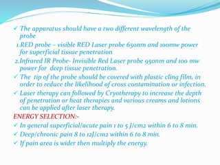  The apparatus should have a two different wavelength of the 
probe 
1.RED probe – visible RED Laser probe 650nm and 100mw power 
for superficial tissue penetration 
2.Infrared IR Probe- Invisible Red Laser probe 950nm and 100 mw 
power for deep tissue penetration. 
 The tip of the probe should be covered with plastic cling film, in 
order to reduce the likelihood of cross contamination 0r infection. 
 Laser therapy can followed by Cryotherapy to increase the depth 
of penetration or heat therapies and various creams and lotions 
can be applied after laser therapy. 
ENERGY SELECTION:- 
 In general superficial/acute pain 1 to 5 J/cm2 within 6 to 8 min. 
 Deep/chronic pain 8 to 12J/cm2 within 6 to 8 min. 
 If pain area is wider then multiply the energy. 
 