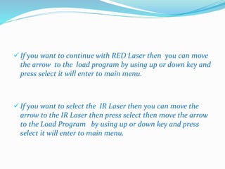  If you want to continue with RED Laser then you can move 
the arrow to the load program by using up or down key and 
press select it will enter to main menu. 
 If you want to select the IR Laser then you can move the 
arrow to the IR Laser then press select then move the arrow 
to the Load Program by using up or down key and press 
select it will enter to main menu. 
 