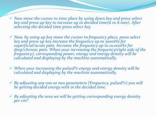  Now move the cursor to time place by using down key and press select 
key and press up key to increase up to decided time(6 to 8 min). After 
selecting the decided time press select key. 
 Now, by using up key move the cursor to frequency place, press select 
key and press up key increase the frequency up to 5000Hz for 
superficial/acute pain. Increase the frequency up to 10,000Hz for 
deep/chronic pain. When your increasing the frequency(right side of the 
frequency), corresponding power, energy and energy density will be 
calculated and displaying by the machine automatically. 
 When your increasing the pulsed% energy and energy density will be 
calculated and displaying by the machine automatically. 
 By adjusting any one or two parameters (Frequency, pulsed%) you will 
be getting decided energy with in the decided time. 
 By adjusting the area we will be getting corresponding energy density 
per cm². 
 