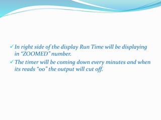 In right side of the display Run Time will be displaying 
in “ZOOMED” number. 
The timer will be coming down every minutes and when 
its reads “00” the output will cut off. 
 