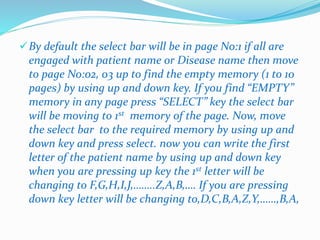 By default the select bar will be in page No:1 if all are 
engaged with patient name or Disease name then move 
to page No:02, 03 up to find the empty memory (1 to 10 
pages) by using up and down key. If you find “EMPTY” 
memory in any page press “SELECT” key the select bar 
will be moving to 1st memory of the page. Now, move 
the select bar to the required memory by using up and 
down key and press select. now you can write the first 
letter of the patient name by using up and down key 
when you are pressing up key the 1st letter will be 
changing to F,G,H,I,J,……..Z,A,B,…. If you are pressing 
down key letter will be changing to,D,C,B,A,Z,Y,……,B,A, 
 