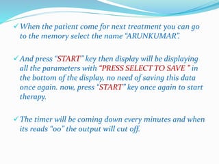 When the patient come for next treatment you can go 
to the memory select the name “ARUNKUMAR”. 
And press “START” key then display will be displaying 
all the parameters with “PRESS SELECT TO SAVE ” in 
the bottom of the display, no need of saving this data 
once again. now, press “START” key once again to start 
therapy. 
The timer will be coming down every minutes and when 
its reads “00” the output will cut off. 
 