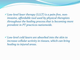 Low-level laser therapy (LLLT) is a pain-free, non-invasive, 
affordable tool used by physical therapists 
throughout the healing process that is becoming more 
prevalent in PT practices nationwide. 
Low-level cold lasers are absorbed into the skin to 
increase cellular activity in tissues, which can bring 
healing to injured areas. 
 