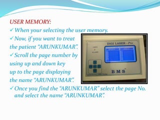 USER MEMORY: 
When your selecting the user memory. 
Now, if you want to treat 
the patient “ARUNKUMAR”. 
Scroll the page number by 
using up and down key 
up to the page displaying 
the name “ARUNKUMAR”. 
Once you find the “ARUNKUMAR” select the page No. 
and select the name “ARUNKUMAR”. 
 