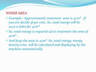 WIDER AREA: 
Example:- Approximately treatment area is 4cm² .If 
you are decide 3J per cm2. So, total energy will be 
4x3=12 Jules for 4cm² 
So, total energy is required 12J to treatment the area of 
4cm² . 
And keep the area in 4cm² .So, total energy, energy 
density/cm2 will be calculated and displaying by the 
machine automatically. 
 