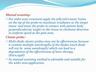 Manual scanning:- 
 For wider area treatment apply the jelly/oil/cream/ lotion 
on the tip of the probe to maximize irradiance at the target 
tissue and move the probe in contact with patient body 
perpendicular(90˚angle) to the tissue in clockwise direction 
in uniform speed at the pain area. 
Cluster probe:- 
Multi diode cluster probes may not be effectiveness because 
it contain multiple wavelengths of the diodes (each diode 
will not be same wavelength) which can lead to a 
degradation of the effectiveness of laser therapy. 
(Karu,1998) 
 So manual scanning method is advisable and suitable for 
the wider area application. 
 