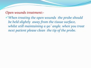 Open wounds treatment:- 
When treating the open wounds the probe should 
be held slightly away from the tissue surface, 
whilst still maintaining a 90˚ angle. when you treat 
next patient please clean the tip of the probe. 
 