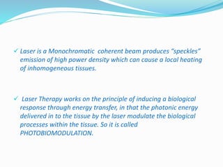  Laser is a Monochromatic coherent beam produces “speckles” 
emission of high power density which can cause a local heating 
of inhomogeneous tissues. 
 Laser Therapy works on the principle of inducing a biological 
response through energy transfer, in that the photonic energy 
delivered in to the tissue by the laser modulate the biological 
processes within the tissue. So it is called 
PHOTOBIOMODULATION. 
 